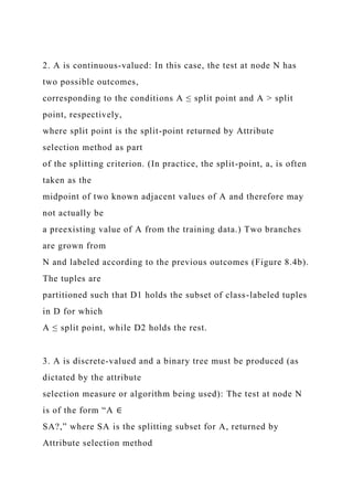 2. A is continuous-valued: In this case, the test at node N has
two possible outcomes,
corresponding to the conditions A ≤ split point and A > split
point, respectively,
where split point is the split-point returned by Attribute
selection method as part
of the splitting criterion. (In practice, the split-point, a, is often
taken as the
midpoint of two known adjacent values of A and therefore may
not actually be
a preexisting value of A from the training data.) Two branches
are grown from
N and labeled according to the previous outcomes (Figure 8.4b).
The tuples are
partitioned such that D1 holds the subset of class-labeled tuples
in D for which
A ≤ split point, while D2 holds the rest.
3. A is discrete-valued and a binary tree must be produced (as
dictated by the attribute
selection measure or algorithm being used): The test at node N
is of the form “A ∈
SA?,” where SA is the splitting subset for A, returned by
Attribute selection method
 