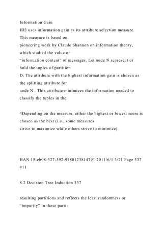 Information Gain
ID3 uses information gain as its attribute selection measure.
This measure is based on
pioneering work by Claude Shannon on information theory,
which studied the value or
“information content” of messages. Let node N represent or
hold the tuples of partition
D. The attribute with the highest information gain is chosen as
the splitting attribute for
node N . This attribute minimizes the information needed to
classify the tuples in the
4Depending on the measure, either the highest or lowest score is
chosen as the best (i.e., some measures
strive to maximize while others strive to minimize).
HAN 15-ch08-327-392-9780123814791 2011/6/1 3:21 Page 337
#11
8.2 Decision Tree Induction 337
resulting partitions and reflects the least randomness or
“impurity” in these parti-
 