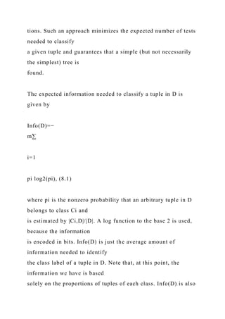tions. Such an approach minimizes the expected number of tests
needed to classify
a given tuple and guarantees that a simple (but not necessarily
the simplest) tree is
found.
The expected information needed to classify a tuple in D is
given by
Info(D)=−
m∑
i=1
pi log2(pi), (8.1)
where pi is the nonzero probability that an arbitrary tuple in D
belongs to class Ci and
is estimated by |Ci,D|/|D|. A log function to the base 2 is used,
because the information
is encoded in bits. Info(D) is just the average amount of
information needed to identify
the class label of a tuple in D. Note that, at this point, the
information we have is based
solely on the proportions of tuples of each class. Info(D) is also
 