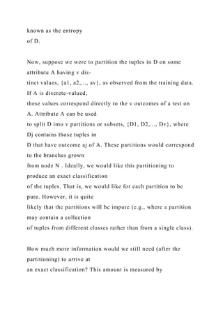 known as the entropy
of D.
Now, suppose we were to partition the tuples in D on some
attribute A having v dis-
tinct values, {a1, a2,..., av}, as observed from the training data.
If A is discrete-valued,
these values correspond directly to the v outcomes of a test on
A. Attribute A can be used
to split D into v partitions or subsets, {D1, D2,..., Dv}, where
Dj contains those tuples in
D that have outcome aj of A. These partitions would correspond
to the branches grown
from node N . Ideally, we would like this partitioning to
produce an exact classification
of the tuples. That is, we would like for each partition to be
pure. However, it is quite
likely that the partitions will be impure (e.g., where a partition
may contain a collection
of tuples from different classes rather than from a single class).
How much more information would we still need (after the
partitioning) to arrive at
an exact classification? This amount is measured by
 