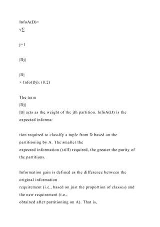 InfoA(D)=
v∑
j=1
|Dj|
|D|
× Info(Dj). (8.2)
The term
|Dj|
|D| acts as the weight of the jth partition. InfoA(D) is the
expected informa-
tion required to classify a tuple from D based on the
partitioning by A. The smaller the
expected information (still) required, the greater the purity of
the partitions.
Information gain is defined as the difference between the
original information
requirement (i.e., based on just the proportion of classes) and
the new requirement (i.e.,
obtained after partitioning on A). That is,
 