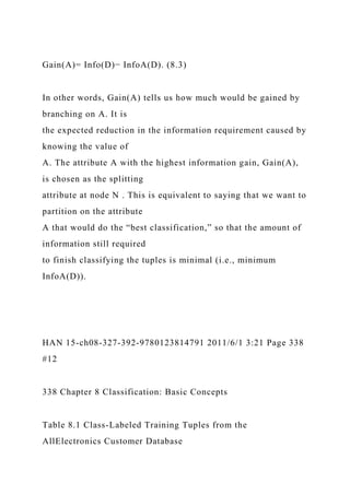 Gain(A)= Info(D)− InfoA(D). (8.3)
In other words, Gain(A) tells us how much would be gained by
branching on A. It is
the expected reduction in the information requirement caused by
knowing the value of
A. The attribute A with the highest information gain, Gain(A),
is chosen as the splitting
attribute at node N . This is equivalent to saying that we want to
partition on the attribute
A that would do the “best classification,” so that the amount of
information still required
to finish classifying the tuples is minimal (i.e., minimum
InfoA(D)).
HAN 15-ch08-327-392-9780123814791 2011/6/1 3:21 Page 338
#12
338 Chapter 8 Classification: Basic Concepts
Table 8.1 Class-Labeled Training Tuples from the
AllElectronics Customer Database
 