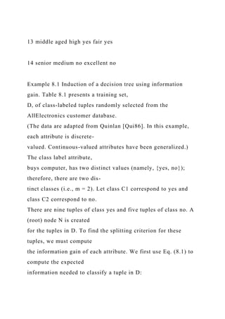 13 middle aged high yes fair yes
14 senior medium no excellent no
Example 8.1 Induction of a decision tree using information
gain. Table 8.1 presents a training set,
D, of class-labeled tuples randomly selected from the
AllElectronics customer database.
(The data are adapted from Quinlan [Qui86]. In this example,
each attribute is discrete-
valued. Continuous-valued attributes have been generalized.)
The class label attribute,
buys computer, has two distinct values (namely, {yes, no});
therefore, there are two dis-
tinct classes (i.e., m = 2). Let class C1 correspond to yes and
class C2 correspond to no.
There are nine tuples of class yes and five tuples of class no. A
(root) node N is created
for the tuples in D. To find the splitting criterion for these
tuples, we must compute
the information gain of each attribute. We first use Eq. (8.1) to
compute the expected
information needed to classify a tuple in D:
 
