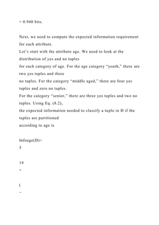 = 0.940 bits.
Next, we need to compute the expected information requirement
for each attribute.
Let’s start with the attribute age. We need to look at the
distribution of yes and no tuples
for each category of age. For the age category “youth,” there are
two yes tuples and three
no tuples. For the category “middle aged,” there are four yes
tuples and zero no tuples.
For the category “senior,” there are three yes tuples and two no
tuples. Using Eq. (8.2),
the expected information needed to classify a tuple in D if the
tuples are partitioned
according to age is
Infoage(D)=
5
14
×
(
−
 