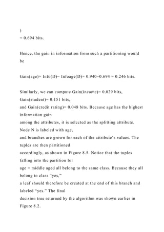 )
= 0.694 bits.
Hence, the gain in information from such a partitioning would
be
Gain(age)= Info(D)− Infoage(D)= 0.940−0.694 = 0.246 bits.
Similarly, we can compute Gain(income)= 0.029 bits,
Gain(student)= 0.151 bits,
and Gain(credit rating)= 0.048 bits. Because age has the highest
information gain
among the attributes, it is selected as the splitting attribute.
Node N is labeled with age,
and branches are grown for each of the attribute’s values. The
tuples are then partitioned
accordingly, as shown in Figure 8.5. Notice that the tuples
falling into the partition for
age = middle aged all belong to the same class. Because they all
belong to class “yes,”
a leaf should therefore be created at the end of this branch and
labeled “yes.” The final
decision tree returned by the algorithm was shown earlier in
Figure 8.2.
 