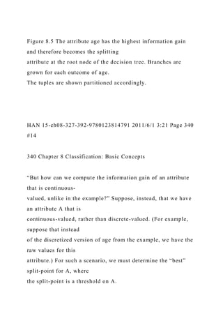 Figure 8.5 The attribute age has the highest information gain
and therefore becomes the splitting
attribute at the root node of the decision tree. Branches are
grown for each outcome of age.
The tuples are shown partitioned accordingly.
HAN 15-ch08-327-392-9780123814791 2011/6/1 3:21 Page 340
#14
340 Chapter 8 Classification: Basic Concepts
“But how can we compute the information gain of an attribute
that is continuous-
valued, unlike in the example?” Suppose, instead, that we have
an attribute A that is
continuous-valued, rather than discrete-valued. (For example,
suppose that instead
of the discretized version of age from the example, we have the
raw values for this
attribute.) For such a scenario, we must determine the “best”
split-point for A, where
the split-point is a threshold on A.
 