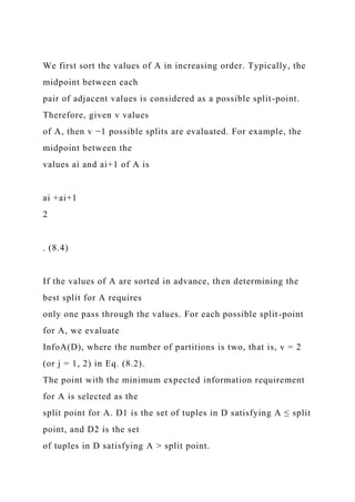 We first sort the values of A in increasing order. Typically, the
midpoint between each
pair of adjacent values is considered as a possible split-point.
Therefore, given v values
of A, then v −1 possible splits are evaluated. For example, the
midpoint between the
values ai and ai+1 of A is
ai +ai+1
2
. (8.4)
If the values of A are sorted in advance, then determining the
best split for A requires
only one pass through the values. For each possible split-point
for A, we evaluate
InfoA(D), where the number of partitions is two, that is, v = 2
(or j = 1, 2) in Eq. (8.2).
The point with the minimum expected information requirement
for A is selected as the
split point for A. D1 is the set of tuples in D satisfying A ≤ split
point, and D2 is the set
of tuples in D satisfying A > split point.
 