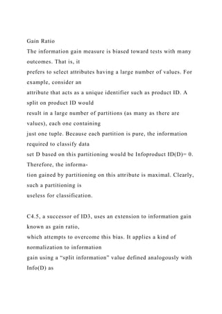 Gain Ratio
The information gain measure is biased toward tests with many
outcomes. That is, it
prefers to select attributes having a large number of values. For
example, consider an
attribute that acts as a unique identifier such as product ID. A
split on product ID would
result in a large number of partitions (as many as there are
values), each one containing
just one tuple. Because each partition is pure, the information
required to classify data
set D based on this partitioning would be Infoproduct ID(D)= 0.
Therefore, the informa-
tion gained by partitioning on this attribute is maximal. Clearly,
such a partitioning is
useless for classification.
C4.5, a successor of ID3, uses an extension to information gain
known as gain ratio,
which attempts to overcome this bias. It applies a kind of
normalization to information
gain using a “split information” value defined analogously with
Info(D) as
 
