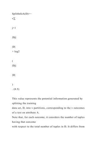 SplitInfoA(D)=−
v∑
j=1
|Dj|
|D|
× log2
(
|Dj|
|D|
)
. (8.5)
This value represents the potential information generated by
splitting the training
data set, D, into v partitions, corresponding to the v outcomes
of a test on attribute A.
Note that, for each outcome, it considers the number of tuples
having that outcome
with respect to the total number of tuples in D. It differs from
 