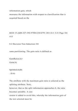 information gain, which
measures the information with respect to classification that is
acquired based on the
HAN 15-ch08-327-392-9780123814791 2011/6/1 3:21 Page 341
#15
8.2 Decision Tree Induction 341
same partitioning. The gain ratio is defined as
GainRatio(A)=
Gain(A)
SplitInfoA(D)
. (8.6)
The attribute with the maximum gain ratio is selected as the
splitting attribute. Note,
however, that as the split information approaches 0, the ratio
becomes unstable. A con-
straint is added to avoid this, whereby the information gain of
the test selected must be
 