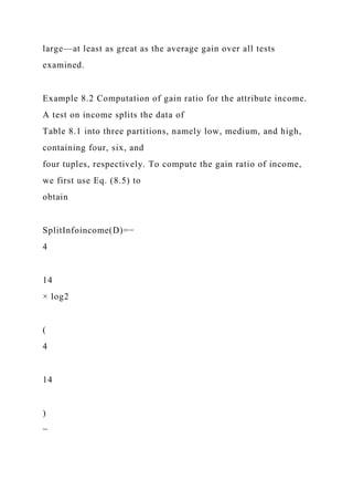 large—at least as great as the average gain over all tests
examined.
Example 8.2 Computation of gain ratio for the attribute income.
A test on income splits the data of
Table 8.1 into three partitions, namely low, medium, and high,
containing four, six, and
four tuples, respectively. To compute the gain ratio of income,
we first use Eq. (8.5) to
obtain
SplitInfoincome(D)=−
4
14
× log2
(
4
14
)
−
 