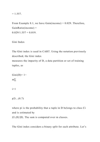 = 1.557.
From Example 8.1, we have Gain(income) = 0.029. Therefore,
GainRatio(income) =
0.029/1.557 = 0.019.
Gini Index
The Gini index is used in CART. Using the notation previously
described, the Gini index
measures the impurity of D, a data partition or set of training
tuples, as
Gini(D)= 1−
m∑
i=1
p2i , (8.7)
where pi is the probability that a tuple in D belongs to class Ci
and is estimated by
|Ci,D|/|D|. The sum is computed over m classes.
The Gini index considers a binary split for each attribute. Let’s
 