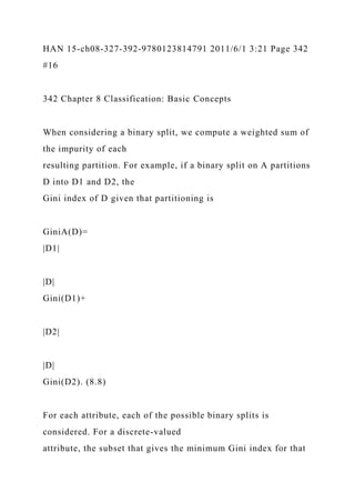 HAN 15-ch08-327-392-9780123814791 2011/6/1 3:21 Page 342
#16
342 Chapter 8 Classification: Basic Concepts
When considering a binary split, we compute a weighted sum of
the impurity of each
resulting partition. For example, if a binary split on A partitions
D into D1 and D2, the
Gini index of D given that partitioning is
GiniA(D)=
|D1|
|D|
Gini(D1)+
|D2|
|D|
Gini(D2). (8.8)
For each attribute, each of the possible binary splits is
considered. For a discrete-valued
attribute, the subset that gives the minimum Gini index for that
 