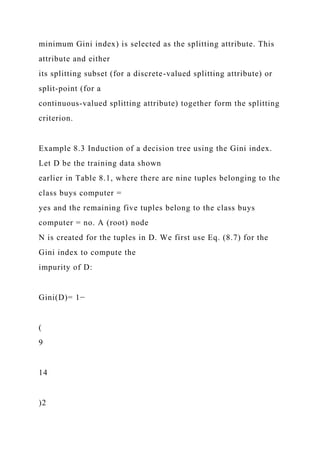minimum Gini index) is selected as the splitting attribute. This
attribute and either
its splitting subset (for a discrete-valued splitting attribute) or
split-point (for a
continuous-valued splitting attribute) together form the splitting
criterion.
Example 8.3 Induction of a decision tree using the Gini index.
Let D be the training data shown
earlier in Table 8.1, where there are nine tuples belonging to the
class buys computer =
yes and the remaining five tuples belong to the class buys
computer = no. A (root) node
N is created for the tuples in D. We first use Eq. (8.7) for the
Gini index to compute the
impurity of D:
Gini(D)= 1−
(
9
14
)2
 