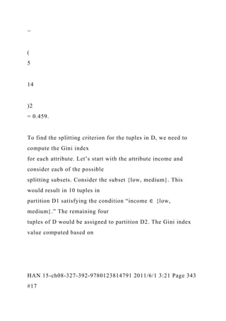 −
(
5
14
)2
= 0.459.
To find the splitting criterion for the tuples in D, we need to
compute the Gini index
for each attribute. Let’s start with the attribute income and
consider each of the possible
splitting subsets. Consider the subset {low, medium}. This
would result in 10 tuples in
partition D1 satisfying the condition “income ∈ {low,
medium}.” The remaining four
tuples of D would be assigned to partition D2. The Gini index
value computed based on
HAN 15-ch08-327-392-9780123814791 2011/6/1 3:21 Page 343
#17
 