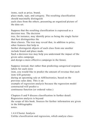 items, such as price, brand,
place made, type, and category. The resulting classification
should maximally distinguish
each class from the others, presenting an organized picture of
the data set.
Suppose that the resulting classification is expressed as a
decision tree. The decision
tree, for instance, may identify price as being the single factor
that best distinguishes the
three classes. The tree may reveal that, in addition to price,
other features that help to
further distinguish objects of each class from one another
include brand and place made.
Such a decision tree may help you understand the impact of the
given sales campaign
and design a more effective campaign in the future.
Suppose instead, that rather than predicting categorical response
labels for each store
item, you would like to predict the amount of revenue that each
item will generate
during an upcoming sale at AllElectronics, based on the
previous sales data. This is an
example of regression analysis because the regression model
constructed will predict a
continuous function (or ordered value.)
Chapters 8 and 9 discuss classification in further detail.
Regression analysis is beyond
the scope of this book. Sources for further information are given
in the bibliographic
notes.
1.4.4 Cluster Analysis
Unlike classification and regression, which analyze class-
 
