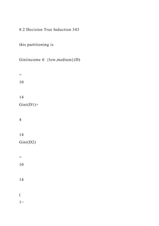 8.2 Decision Tree Induction 343
this partitioning is
Giniincome ∈ {low,medium}(D)
=
10
14
Gini(D1)+
4
14
Gini(D2)
=
10
14
(
1−
 