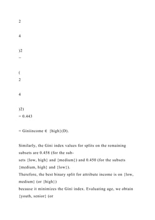 2
4
)2
−
(
2
4
)2)
= 0.443
= Giniincome ∈ {high}(D).
Similarly, the Gini index values for splits on the remaining
subsets are 0.458 (for the sub-
sets {low, high} and {medium}) and 0.450 (for the subsets
{medium, high} and {low}).
Therefore, the best binary split for attribute income is on {low,
medium} (or {high})
because it minimizes the Gini index. Evaluating age, we obtain
{youth, senior} (or
 
