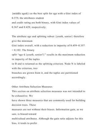 {middle aged}) as the best split for age with a Gini index of
0.375; the attributes student
and credit rating are both binary, with Gini index values of
0.367 and 0.429, respectively.
The attribute age and splitting subset {youth, senior} therefore
give the minimum
Gini index overall, with a reduction in impurity of 0.459−0.357
= 0.102. The binary
split “age ∈ {youth, senior?}” results in the maximum reduction
in impurity of the tuples
in D and is returned as the splitting criterion. Node N is labeled
with the criterion, two
branches are grown from it, and the tuples are partitioned
accordingly.
Other Attribute Selection Measures
This section on attribute selection measures was not intended to
be exhaustive. We
have shown three measures that are commonly used for building
decision trees. These
measures are not without their biases. Information gain, as we
saw, is biased toward
multivalued attributes. Although the gain ratio adjusts for this
bias, it tends to prefer
 