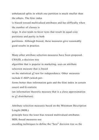 unbalanced splits in which one partition is much smaller than
the others. The Gini index
is biased toward multivalued attributes and has difficulty when
the number of classes is
large. It also tends to favor tests that result in equal-size
partitions and purity in both
partitions. Although biased, these measures give reasonably
good results in practice.
Many other attribute selection measures have been proposed.
CHAID, a decision tree
algorithm that is popular in marketing, uses an attribute
selection measure that is based
on the statistical χ2 test for independence. Other measures
include C-SEP (which per-
forms better than information gain and the Gini index in certain
cases) and G-statistic
(an information theoretic measure that is a close approximation
to χ2 distribution).
Attribute selection measures based on the Minimum Description
Length (MDL)
principle have the least bias toward multivalued attributes.
MDL-based measures use
encoding techniques to define the “best” decision tree as the
 