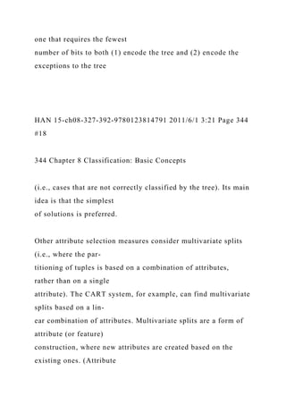 one that requires the fewest
number of bits to both (1) encode the tree and (2) encode the
exceptions to the tree
HAN 15-ch08-327-392-9780123814791 2011/6/1 3:21 Page 344
#18
344 Chapter 8 Classification: Basic Concepts
(i.e., cases that are not correctly classified by the tree). Its main
idea is that the simplest
of solutions is preferred.
Other attribute selection measures consider multivariate splits
(i.e., where the par-
titioning of tuples is based on a combination of attributes,
rather than on a single
attribute). The CART system, for example, can find multivariate
splits based on a lin-
ear combination of attributes. Multivariate splits are a form of
attribute (or feature)
construction, where new attributes are created based on the
existing ones. (Attribute
 