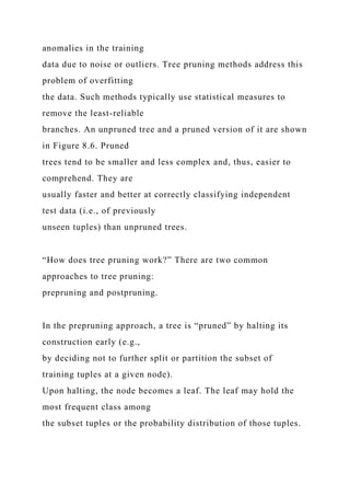 anomalies in the training
data due to noise or outliers. Tree pruning methods address this
problem of overfitting
the data. Such methods typically use statistical measures to
remove the least-reliable
branches. An unpruned tree and a pruned version of it are shown
in Figure 8.6. Pruned
trees tend to be smaller and less complex and, thus, easier to
comprehend. They are
usually faster and better at correctly classifying independent
test data (i.e., of previously
unseen tuples) than unpruned trees.
“How does tree pruning work?” There are two common
approaches to tree pruning:
prepruning and postpruning.
In the prepruning approach, a tree is “pruned” by halting its
construction early (e.g.,
by deciding not to further split or partition the subset of
training tuples at a given node).
Upon halting, the node becomes a leaf. The leaf may hold the
most frequent class among
the subset tuples or the probability distribution of those tuples.
 