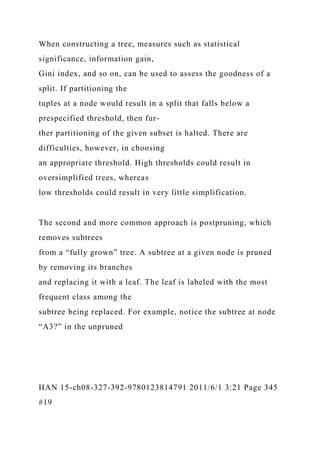 When constructing a tree, measures such as statistical
significance, information gain,
Gini index, and so on, can be used to assess the goodness of a
split. If partitioning the
tuples at a node would result in a split that falls below a
prespecified threshold, then fur-
ther partitioning of the given subset is halted. There are
difficulties, however, in choosing
an appropriate threshold. High thresholds could result in
oversimplified trees, whereas
low thresholds could result in very little simplification.
The second and more common approach is postpruning, which
removes subtrees
from a “fully grown” tree. A subtree at a given node is pruned
by removing its branches
and replacing it with a leaf. The leaf is labeled with the most
frequent class among the
subtree being replaced. For example, notice the subtree at node
“A3?” in the unpruned
HAN 15-ch08-327-392-9780123814791 2011/6/1 3:21 Page 345
#19
 
