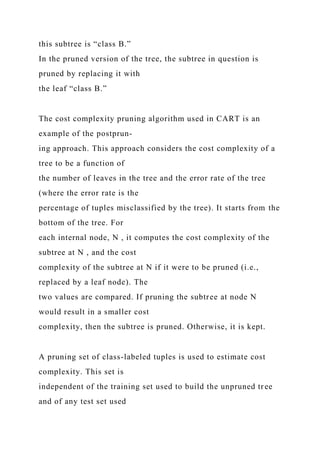 this subtree is “class B.”
In the pruned version of the tree, the subtree in question is
pruned by replacing it with
the leaf “class B.”
The cost complexity pruning algorithm used in CART is an
example of the postprun-
ing approach. This approach considers the cost complexity of a
tree to be a function of
the number of leaves in the tree and the error rate of the tree
(where the error rate is the
percentage of tuples misclassified by the tree). It starts from the
bottom of the tree. For
each internal node, N , it computes the cost complexity of the
subtree at N , and the cost
complexity of the subtree at N if it were to be pruned (i.e.,
replaced by a leaf node). The
two values are compared. If pruning the subtree at node N
would result in a smaller cost
complexity, then the subtree is pruned. Otherwise, it is kept.
A pruning set of class-labeled tuples is used to estimate cost
complexity. This set is
independent of the training set used to build the unpruned tree
and of any test set used
 