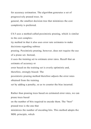 for accuracy estimation. The algorithm generates a set of
progressively pruned trees. In
general, the smallest decision tree that minimizes the cost
complexity is preferred.
C4.5 uses a method called pessimistic pruning, which is similar
to the cost complex-
ity method in that it also uses error rate estimates to make
decisions regarding subtree
pruning. Pessimistic pruning, however, does not require the use
of a prune set. Instead,
it uses the training set to estimate error rates. Recall that an
estimate of accuracy or
error based on the training set is overly optimistic and,
therefore, strongly biased. The
pessimistic pruning method therefore adjusts the error rates
obtained from the training
set by adding a penalty, so as to counter the bias incurred.
Rather than pruning trees based on estimated error rates, we can
prune trees based
on the number of bits required to encode them. The “best”
pruned tree is the one that
minimizes the number of encoding bits. This method adopts the
MDL principle, which
 