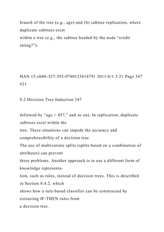 branch of the tree (e.g., age) and (b) subtree replication, where
duplicate subtrees exist
within a tree (e.g., the subtree headed by the node “credit
rating?”).
HAN 15-ch08-327-392-9780123814791 2011/6/1 3:21 Page 347
#21
8.2 Decision Tree Induction 347
followed by “age < 45?,” and so on). In replication, duplicate
subtrees exist within the
tree. These situations can impede the accuracy and
comprehensibility of a decision tree.
The use of multivariate splits (splits based on a combination of
attributes) can prevent
these problems. Another approach is to use a different form of
knowledge representa-
tion, such as rules, instead of decision trees. This is described
in Section 8.4.2, which
shows how a rule-based classifier can be constructed by
extracting IF-THEN rules from
a decision tree.
 