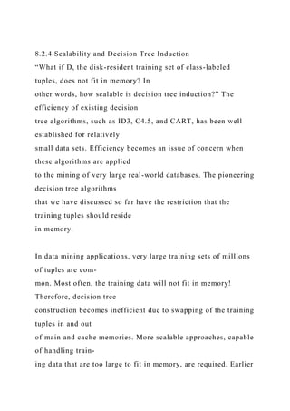 8.2.4 Scalability and Decision Tree Induction
“What if D, the disk-resident training set of class-labeled
tuples, does not fit in memory? In
other words, how scalable is decision tree induction?” The
efficiency of existing decision
tree algorithms, such as ID3, C4.5, and CART, has been well
established for relatively
small data sets. Efficiency becomes an issue of concern when
these algorithms are applied
to the mining of very large real-world databases. The pioneering
decision tree algorithms
that we have discussed so far have the restriction that the
training tuples should reside
in memory.
In data mining applications, very large training sets of millions
of tuples are com-
mon. Most often, the training data will not fit in memory!
Therefore, decision tree
construction becomes inefficient due to swapping of the training
tuples in and out
of main and cache memories. More scalable approaches, capable
of handling train-
ing data that are too large to fit in memory, are required. Earlier
 