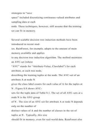 strategies to “save
space” included discretizing continuous-valued attributes and
sampling data at each
node. These techniques, however, still assume that the training
set can fit in memory.
Several scalable decision tree induction methods have been
introduced in recent stud-
ies. RainForest, for example, adapts to the amount of main
memory available and applies
to any decision tree induction algorithm. The method maintains
an AVC-set (where
“AVC” stands for “Attribute-Value, Classlabel”) for each
attribute, at each tree node,
describing the training tuples at the node. The AVC-set of an
attribute A at node N
gives the class label counts for each value of A for the tuples at
N . Figure 8.8 shows AVC-
sets for the tuple data of Table 8.1. The set of all AVC-sets at a
node N is the AVC-group
of N . The size of an AVC-set for attribute A at node N depends
only on the number of
distinct values of A and the number of classes in the set of
tuples at N . Typically, this size
should fit in memory, even for real-world data. RainForest also
 
