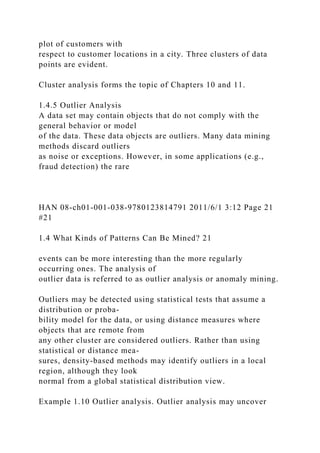 plot of customers with
respect to customer locations in a city. Three clusters of data
points are evident.
Cluster analysis forms the topic of Chapters 10 and 11.
1.4.5 Outlier Analysis
A data set may contain objects that do not comply with the
general behavior or model
of the data. These data objects are outliers. Many data mining
methods discard outliers
as noise or exceptions. However, in some applications (e.g.,
fraud detection) the rare
HAN 08-ch01-001-038-9780123814791 2011/6/1 3:12 Page 21
#21
1.4 What Kinds of Patterns Can Be Mined? 21
events can be more interesting than the more regularly
occurring ones. The analysis of
outlier data is referred to as outlier analysis or anomaly mining.
Outliers may be detected using statistical tests that assume a
distribution or proba-
bility model for the data, or using distance measures where
objects that are remote from
any other cluster are considered outliers. Rather than using
statistical or distance mea-
sures, density-based methods may identify outliers in a local
region, although they look
normal from a global statistical distribution view.
Example 1.10 Outlier analysis. Outlier analysis may uncover
 