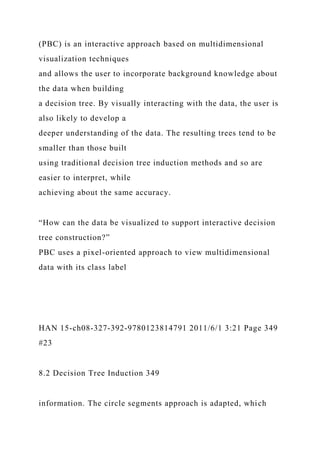 (PBC) is an interactive approach based on multidimensional
visualization techniques
and allows the user to incorporate background knowledge about
the data when building
a decision tree. By visually interacting with the data, the user is
also likely to develop a
deeper understanding of the data. The resulting trees tend to be
smaller than those built
using traditional decision tree induction methods and so are
easier to interpret, while
achieving about the same accuracy.
“How can the data be visualized to support interactive decision
tree construction?”
PBC uses a pixel-oriented approach to view multidimensional
data with its class label
HAN 15-ch08-327-392-9780123814791 2011/6/1 3:21 Page 349
#23
8.2 Decision Tree Induction 349
information. The circle segments approach is adapted, which
 