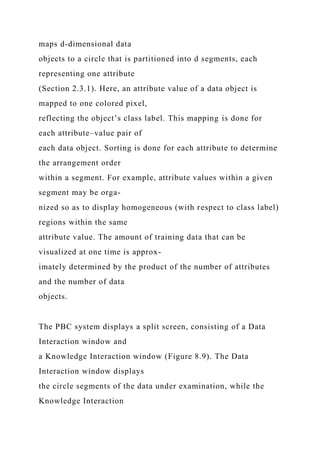 maps d-dimensional data
objects to a circle that is partitioned into d segments, each
representing one attribute
(Section 2.3.1). Here, an attribute value of a data object is
mapped to one colored pixel,
reflecting the object’s class label. This mapping is done for
each attribute–value pair of
each data object. Sorting is done for each attribute to determine
the arrangement order
within a segment. For example, attribute values within a given
segment may be orga-
nized so as to display homogeneous (with respect to class label)
regions within the same
attribute value. The amount of training data that can be
visualized at one time is approx-
imately determined by the product of the number of attributes
and the number of data
objects.
The PBC system displays a split screen, consisting of a Data
Interaction window and
a Knowledge Interaction window (Figure 8.9). The Data
Interaction window displays
the circle segments of the data under examination, while the
Knowledge Interaction
 