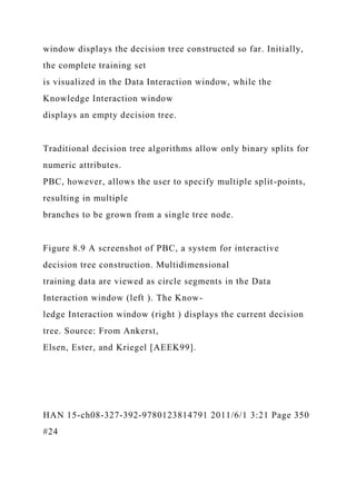 window displays the decision tree constructed so far. Initially,
the complete training set
is visualized in the Data Interaction window, while the
Knowledge Interaction window
displays an empty decision tree.
Traditional decision tree algorithms allow only binary splits for
numeric attributes.
PBC, however, allows the user to specify multiple split-points,
resulting in multiple
branches to be grown from a single tree node.
Figure 8.9 A screenshot of PBC, a system for interactive
decision tree construction. Multidimensional
training data are viewed as circle segments in the Data
Interaction window (left ). The Know-
ledge Interaction window (right ) displays the current decision
tree. Source: From Ankerst,
Elsen, Ester, and Kriegel [AEEK99].
HAN 15-ch08-327-392-9780123814791 2011/6/1 3:21 Page 350
#24
 