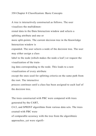 350 Chapter 8 Classification: Basic Concepts
A tree is interactively constructed as follows. The user
visualizes the multidimen-
sional data in the Data Interaction window and selects a
splitting attribute and one or
more split-points. The current decision tree in the Knowledge
Interaction window is
expanded. The user selects a node of the decision tree. The user
may either assign a class
label to the node (which makes the node a leaf ) or request the
visualization of the train-
ing data corresponding to the node. This leads to a new
visualization of every attribute
except the ones used for splitting criteria on the same path from
the root. The interactive
process continues until a class has been assigned to each leaf of
the decision tree.
The trees constructed with PBC were compared with trees
generated by the CART,
C4.5, and SPRINT algorithms from various data sets. The trees
created with PBC were
of comparable accuracy with the tree from the algorithmic
approaches, yet were signifi-
 