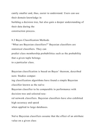 cantly smaller and, thus, easier to understand. Users can use
their domain knowledge in
building a decision tree, but also gain a deeper understanding of
their data during the
construction process.
8.3 Bayes Classification Methods
“What are Bayesian classifiers?” Bayesian classifiers are
statistical classifiers. They can
predict class membership probabilities such as the probability
that a given tuple belongs
to a particular class.
Bayesian classification is based on Bayes’ theorem, described
next. Studies compar-
ing classification algorithms have found a simple Bayesian
classifier known as the naı̈ ve
Bayesian classifier to be comparable in performance with
decision tree and selected neu-
ral network classifiers. Bayesian classifiers have also exhibited
high accuracy and speed
when applied to large databases.
Naı̈ ve Bayesian classifiers assume that the effect of an attribute
value on a given class
 
