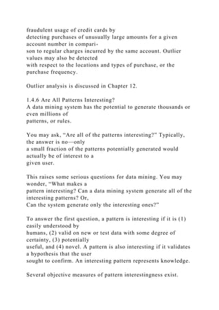 fraudulent usage of credit cards by
detecting purchases of unusually large amounts for a given
account number in compari-
son to regular charges incurred by the same account. Outlier
values may also be detected
with respect to the locations and types of purchase, or the
purchase frequency.
Outlier analysis is discussed in Chapter 12.
1.4.6 Are All Patterns Interesting?
A data mining system has the potential to generate thousands or
even millions of
patterns, or rules.
You may ask, “Are all of the patterns interesting?” Typically,
the answer is no—only
a small fraction of the patterns potentially generated would
actually be of interest to a
given user.
This raises some serious questions for data mining. You may
wonder, “What makes a
pattern interesting? Can a data mining system generate all of the
interesting patterns? Or,
Can the system generate only the interesting ones?”
To answer the first question, a pattern is interesting if it is (1)
easily understood by
humans, (2) valid on new or test data with some degree of
certainty, (3) potentially
useful, and (4) novel. A pattern is also interesting if it validates
a hypothesis that the user
sought to confirm. An interesting pattern represents knowledge.
Several objective measures of pattern interestingness exist.
 