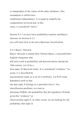 is independent of the values of the other attributes. This
assumption is called class-
conditional independence. It is made to simplify the
computations involved and, in this
sense, is considered “naı̈ ve.”
Section 8.3.1 reviews basic probability notation and Bayes’
theorem. In Section 8.3.2
you will learn how to do naı̈ ve Bayesian classification.
8.3.1 Bayes’ Theorem
Bayes’ theorem is named after Thomas Bayes, a nonconformist
English clergyman who
did early work in probability and decision theory during the
18th century. Let X be a
data tuple. In Bayesian terms, X is considered “evidence.” As
usual, it is described by
measurements made on a set of n attributes. Let H be some
hypothesis such as that
the data tuple X belongs to a specified class C. For
classification problems, we want to
determine P(H|X), the probability that the hypothesis H holds
given the “evidence” or
observed data tuple X. In other words, we are looking for the
probability that tuple X
 