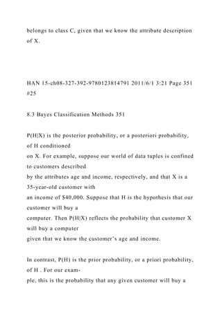belongs to class C, given that we know the attribute description
of X.
HAN 15-ch08-327-392-9780123814791 2011/6/1 3:21 Page 351
#25
8.3 Bayes Classification Methods 351
P(H|X) is the posterior probability, or a posteriori probability,
of H conditioned
on X. For example, suppose our world of data tuples is confined
to customers described
by the attributes age and income, respectively, and that X is a
35-year-old customer with
an income of $40,000. Suppose that H is the hypothesis that our
customer will buy a
computer. Then P(H|X) reflects the probability that customer X
will buy a computer
given that we know the customer’s age and income.
In contrast, P(H) is the prior probability, or a priori probability,
of H . For our exam-
ple, this is the probability that any given customer will buy a
 