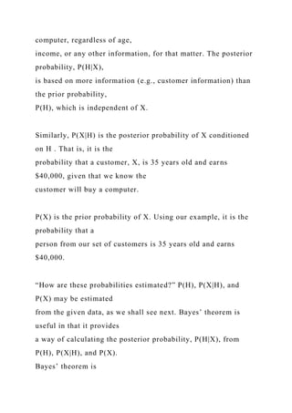 computer, regardless of age,
income, or any other information, for that matter. The posterior
probability, P(H|X),
is based on more information (e.g., customer information) than
the prior probability,
P(H), which is independent of X.
Similarly, P(X|H) is the posterior probability of X conditioned
on H . That is, it is the
probability that a customer, X, is 35 years old and earns
$40,000, given that we know the
customer will buy a computer.
P(X) is the prior probability of X. Using our example, it is the
probability that a
person from our set of customers is 35 years old and earns
$40,000.
“How are these probabilities estimated?” P(H), P(X|H), and
P(X) may be estimated
from the given data, as we shall see next. Bayes’ theorem is
useful in that it provides
a way of calculating the posterior probability, P(H|X), from
P(H), P(X|H), and P(X).
Bayes’ theorem is
 