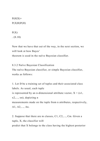 P(H|X)=
P(X|H)P(H)
P(X)
. (8.10)
Now that we have that out of the way, in the next section, we
will look at how Bayes’
theorem is used in the naı̈ ve Bayesian classifier.
8.3.2 Naı̈ ve Bayesian Classification
The naı̈ ve Bayesian classifier, or simple Bayesian classifier,
works as follows:
1. Let D be a training set of tuples and their associated class
labels. As usual, each tuple
is represented by an n-dimensional attribute vector, X = (x1,
x2,..., xn), depicting n
measurements made on the tuple from n attributes, respectively,
A1, A2,..., An.
2. Suppose that there are m classes, C1, C2,..., Cm. Given a
tuple, X, the classifier will
predict that X belongs to the class having the highest posterior
 