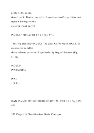 probability, condi-
tioned on X. That is, the naı̈ ve Bayesian classifier predicts that
tuple X belongs to the
class Ci if and only if
P(Ci|X) > P(Cj|X) for 1 ≤ j ≤ m, j 6= i.
Thus, we maximize P(Ci|X). The class Ci for which P(Ci|X) is
maximized is called
the maximum posteriori hypothesis. By Bayes’ theorem (Eq.
8.10),
P(Ci|X)=
P(X|Ci)P(Ci)
P(X)
. (8.11)
HAN 15-ch08-327-392-9780123814791 2011/6/1 3:21 Page 352
#26
352 Chapter 8 Classification: Basic Concepts
 