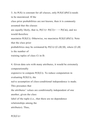 3. As P(X) is constant for all classes, only P(X|Ci)P(Ci) needs
to be maximized. If the
class prior probabilities are not known, then it is commonly
assumed that the classes
are equally likely, that is, P(C1)= P(C2)=···= P(Cm), and we
would therefore
maximize P(X|Ci). Otherwise, we maximize P(X|Ci)P(Ci). Note
that the class prior
probabilities may be estimated by P(Ci)=|Ci,D|/|D|, where |Ci,D|
is the number of
training tuples of class Ci in D.
4. Given data sets with many attributes, it would be extremely
computationally
expensive to compute P(X|Ci). To reduce computation in
evaluating P(X|Ci), the
naı̈ ve assumption of class-conditional independence is made.
This presumes that
the attributes’ values are conditionally independent of one
another, given the class
label of the tuple (i.e., that there are no dependence
relationships among the
attributes). Thus,
P(X|Ci)=
 