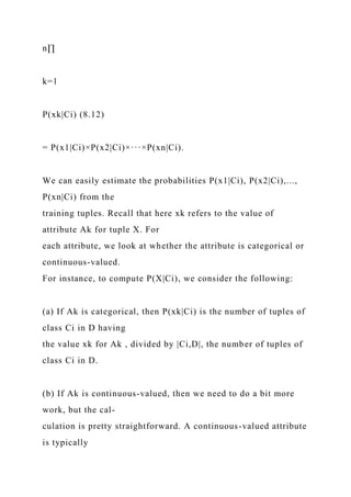 n∏
k=1
P(xk|Ci) (8.12)
= P(x1|Ci)×P(x2|Ci)×···×P(xn|Ci).
We can easily estimate the probabilities P(x1|Ci), P(x2|Ci),...,
P(xn|Ci) from the
training tuples. Recall that here xk refers to the value of
attribute Ak for tuple X. For
each attribute, we look at whether the attribute is categorical or
continuous-valued.
For instance, to compute P(X|Ci), we consider the following:
(a) If Ak is categorical, then P(xk|Ci) is the number of tuples of
class Ci in D having
the value xk for Ak , divided by |Ci,D|, the number of tuples of
class Ci in D.
(b) If Ak is continuous-valued, then we need to do a bit more
work, but the cal-
culation is pretty straightforward. A continuous-valued attribute
is typically
 