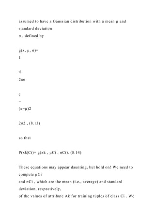 assumed to have a Gaussian distribution with a mean µ and
standard deviation
σ , defined by
g(x, µ, σ)=
1
√
2πσ
e
−
(x−µ)2
2σ2 , (8.13)
so that
P(xk|Ci)= g(xk , µCi , σCi). (8.14)
These equations may appear daunting, but hold on! We need to
compute µCi
and σCi , which are the mean (i.e., average) and standard
deviation, respectively,
of the values of attribute Ak for training tuples of class Ci . We
 
