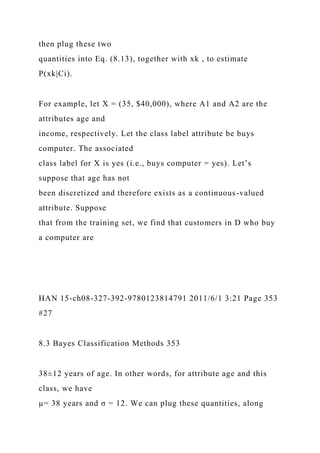 then plug these two
quantities into Eq. (8.13), together with xk , to estimate
P(xk|Ci).
For example, let X = (35, $40,000), where A1 and A2 are the
attributes age and
income, respectively. Let the class label attribute be buys
computer. The associated
class label for X is yes (i.e., buys computer = yes). Let’s
suppose that age has not
been discretized and therefore exists as a continuous-valued
attribute. Suppose
that from the training set, we find that customers in D who buy
a computer are
HAN 15-ch08-327-392-9780123814791 2011/6/1 3:21 Page 353
#27
8.3 Bayes Classification Methods 353
38±12 years of age. In other words, for attribute age and this
class, we have
µ= 38 years and σ = 12. We can plug these quantities, along
 