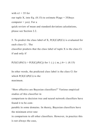 with x1 = 35 for
our tuple X, into Eq. (8.13) to estimate P(age = 35|buys
computer = yes). For a
quick review of mean and standard deviation calculations,
please see Section 2.2.
5. To predict the class label of X, P(X|Ci)P(Ci) is evaluated for
each class Ci . The
classifier predicts that the class label of tuple X is the class Ci
if and only if
P(X|Ci)P(Ci) > P(X|Cj)P(Cj) for 1 ≤ j ≤ m, j 6= i. (8.15)
In other words, the predicted class label is the class Ci for
which P(X|Ci)P(Ci) is the
maximum.
“How effective are Bayesian classifiers?” Various empirical
studies of this classifier in
comparison to decision tree and neural network classifiers have
found it to be com-
parable in some domains. In theory, Bayesian classifiers have
the minimum error rate
in comparison to all other classifiers. However, in practice this
is not always the case,
 