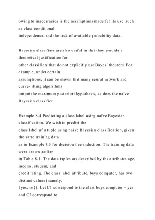 owing to inaccuracies in the assumptions made for its use, such
as class-conditional
independence, and the lack of available probability data.
Bayesian classifiers are also useful in that they provide a
theoretical justification for
other classifiers that do not explicitly use Bayes’ theorem. For
example, under certain
assumptions, it can be shown that many neural network and
curve-fitting algorithms
output the maximum posteriori hypothesis, as does the naı̈ ve
Bayesian classifier.
Example 8.4 Predicting a class label using naı̈ ve Bayesian
classification. We wish to predict the
class label of a tuple using naı̈ ve Bayesian classification, given
the same training data
as in Example 8.3 for decision tree induction. The training data
were shown earlier
in Table 8.1. The data tuples are described by the attributes age,
income, student, and
credit rating. The class label attribute, buys computer, has two
distinct values (namely,
{yes, no}). Let C1 correspond to the class buys computer = yes
and C2 correspond to
 